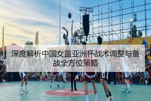 深度解析中国女篮亚洲杯战术调整与备战全方位策略